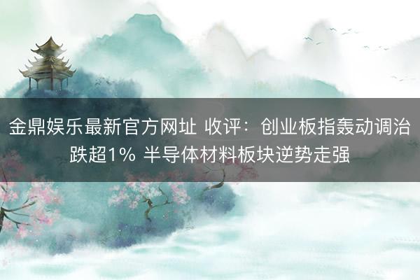 金鼎娱乐最新官方网址 收评：创业板指轰动调治跌超1% 半导体材料板块逆势走强