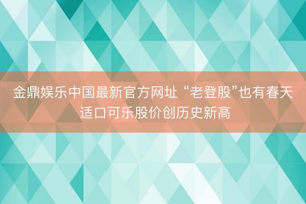 金鼎娱乐中国最新官方网址 “老登股”也有春天 适口可乐股价创历史新高