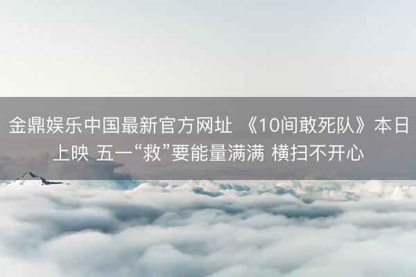 金鼎娱乐中国最新官方网址 《10间敢死队》本日上映 五一“救”要能量满满 横扫不开心