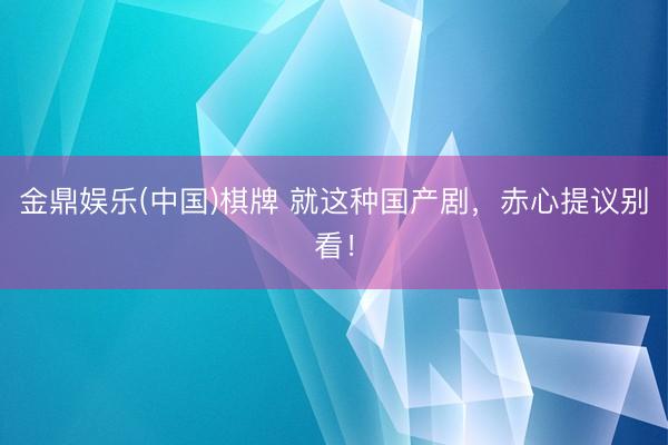 金鼎娱乐(中国)棋牌 就这种国产剧，赤心提议别看！