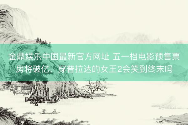 金鼎娱乐中国最新官方网址 五一档电影预售票房将破亿，穿普拉达的女王2会笑到终末吗