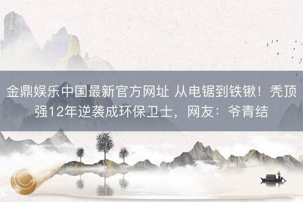 金鼎娱乐中国最新官方网址 从电锯到铁锹！秃顶强12年逆袭成环保卫士，网友：爷青结