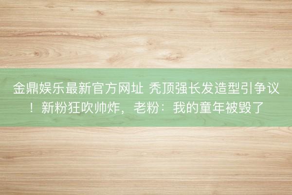 金鼎娱乐最新官方网址 秃顶强长发造型引争议！新粉狂吹帅炸，老粉：我的童年被毁了