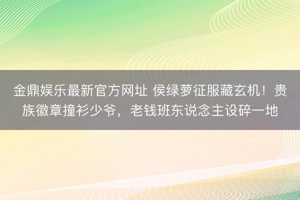 金鼎娱乐最新官方网址 侯绿萝征服藏玄机！贵族徽章撞衫少爷，老钱班东说念主设碎一地