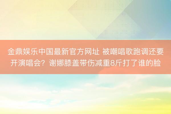 金鼎娱乐中国最新官方网址 被嘲唱歌跑调还要开演唱会？谢娜膝盖带伤减重8斤打了谁的脸