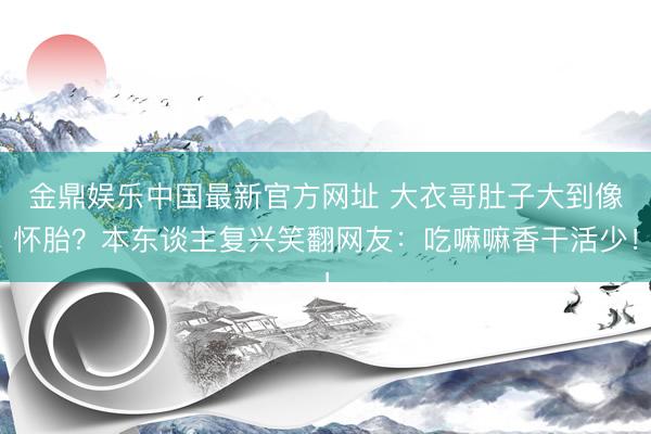 金鼎娱乐中国最新官方网址 大衣哥肚子大到像怀胎？本东谈主复兴笑翻网友：吃嘛嘛香干活少！