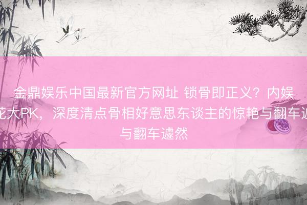 金鼎娱乐中国最新官方网址 锁骨即正义？内娱小花大PK，深度清点骨相好意思东谈主的惊艳与翻车遽然