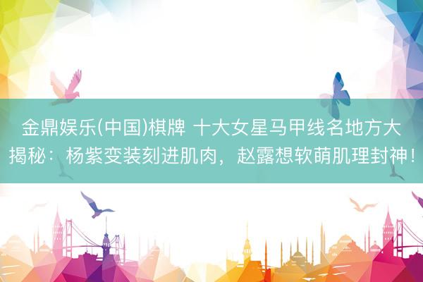 金鼎娱乐(中国)棋牌 十大女星马甲线名地方大揭秘：杨紫变装刻进肌肉，赵露想软萌肌理封神！