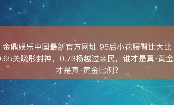 金鼎娱乐中国最新官方网址 95后小花腰臀比大比拼：0.65关晓彤封神，0.73杨越过亲民，谁才是真·黄金比例？