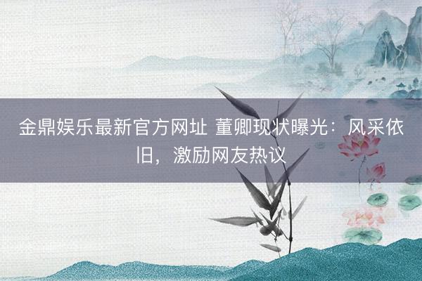 金鼎娱乐最新官方网址 董卿现状曝光：风采依旧，激励网友热议