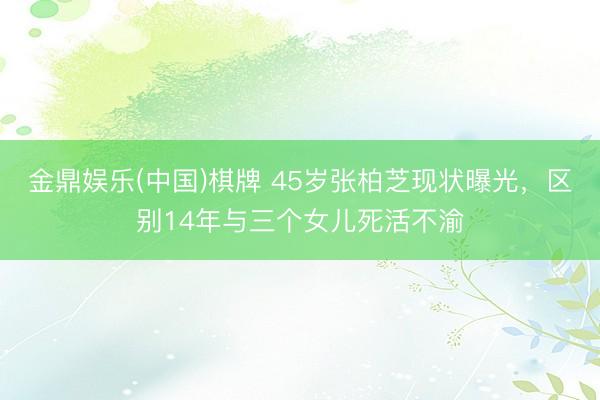 金鼎娱乐(中国)棋牌 45岁张柏芝现状曝光，区别14年与三个女儿死活不渝