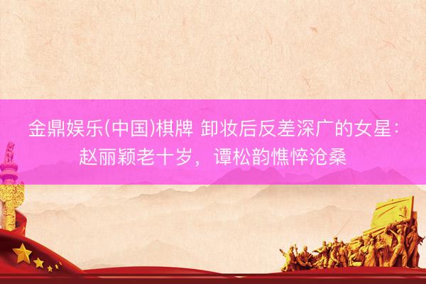 金鼎娱乐(中国)棋牌 卸妆后反差深广的女星:赵丽颖老十岁,谭松韵憔悴沧桑
