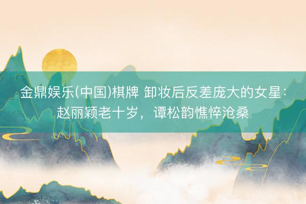 金鼎娱乐(中国)棋牌 卸妆后反差庞大的女星:赵丽颖老十岁,谭松韵憔悴沧桑
