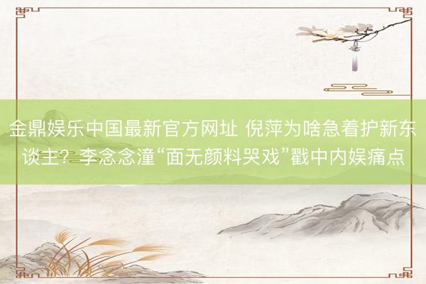 金鼎娱乐中国最新官方网址 倪萍为啥急着护新东谈主？李念念潼“面无颜料哭戏”戳中内娱痛点