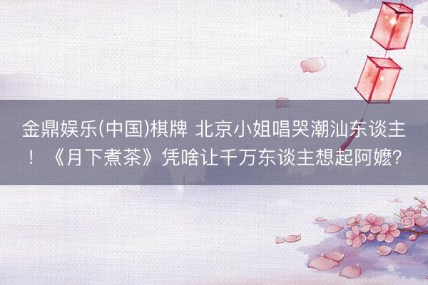金鼎娱乐(中国)棋牌 北京小姐唱哭潮汕东谈主！《月下煮茶》凭啥让千万东谈主想起阿嬷？