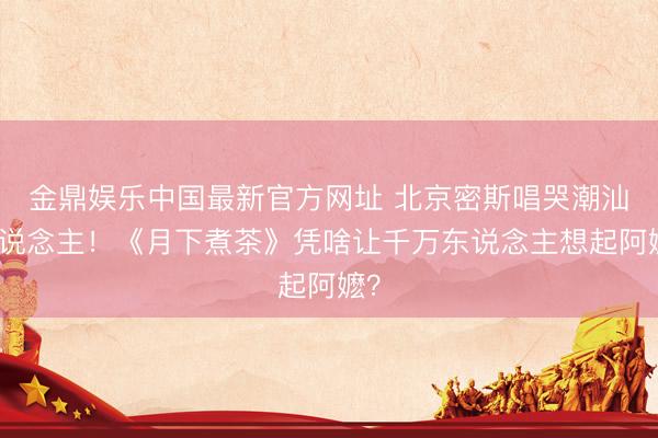 金鼎娱乐中国最新官方网址 北京密斯唱哭潮汕东说念主！《月下煮茶》凭啥让千万东说念主想起阿嬷？