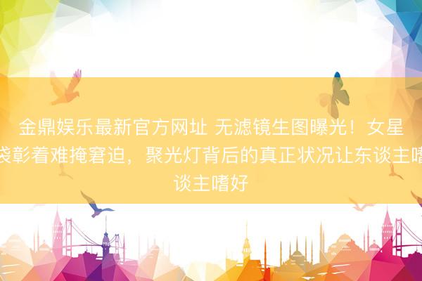金鼎娱乐最新官方网址 无滤镜生图曝光！女星眼袋彰着难掩窘迫，聚光灯背后的真正状况让东谈主嗜好