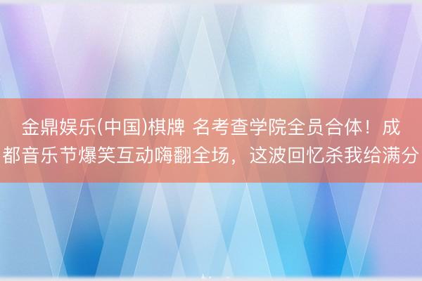 金鼎娱乐(中国)棋牌 名考查学院全员合体！成都音乐节爆笑互动嗨翻全场，这波回忆杀我给满分
