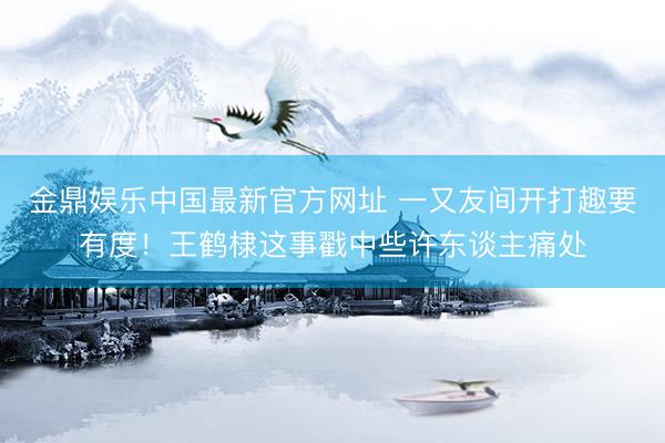 金鼎娱乐中国最新官方网址 一又友间开打趣要有度！王鹤棣这事戳中些许东谈主痛处