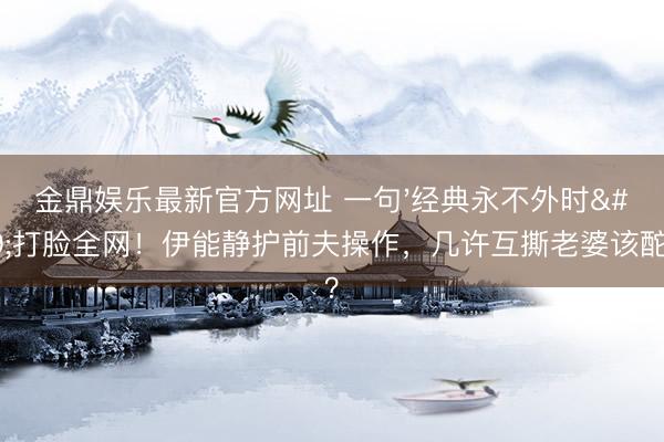 金鼎娱乐最新官方网址 一句'经典永不外时'打脸全网!伊能静护前夫操作,几许互撕老婆该酡颜?