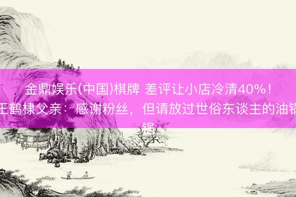 金鼎娱乐(中国)棋牌 差评让小店冷清40%!王鹤棣父亲:感谢粉丝,但请放过世俗东谈主的油锅