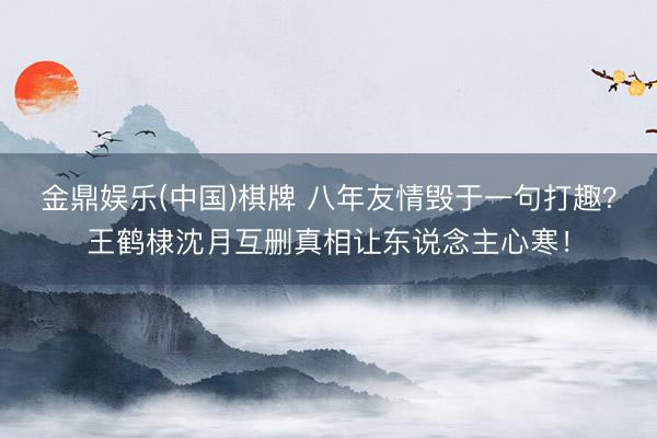 金鼎娱乐(中国)棋牌 八年友情毁于一句打趣?王鹤棣沈月互删真相让东说念主心寒!