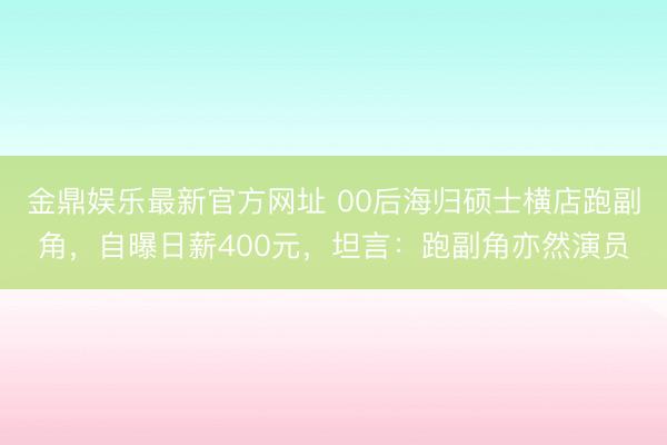 金鼎娱乐最新官方网址 00后海归硕士横店跑副角，自曝日薪400元，坦言：跑副角亦然演员