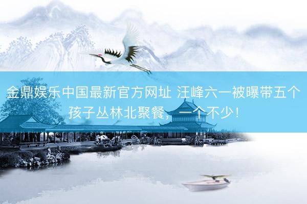 金鼎娱乐中国最新官方网址 汪峰六一被曝带五个孩子丛林北聚餐，一个不少！