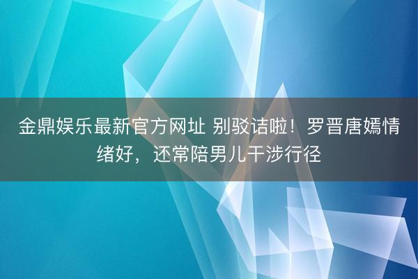 金鼎娱乐最新官方网址 别驳诘啦！罗晋唐嫣情绪好，还常陪男儿干涉行径