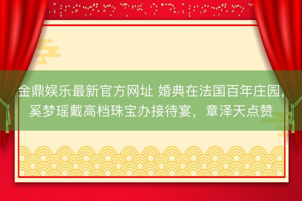 金鼎娱乐最新官方网址 婚典在法国百年庄园，奚梦瑶戴高档珠宝办接待宴，章泽天点赞