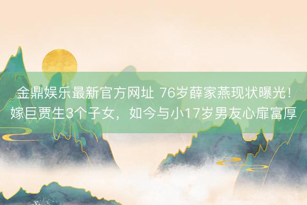 金鼎娱乐最新官方网址 76岁薛家燕现状曝光！嫁巨贾生3个子女，如今与小17岁男友心扉富厚