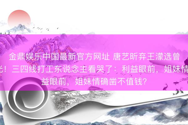 金鼎娱乐中国最新官方网址 唐艺昕弃王濛选曾沛慈真相曝光！三四线打工东说念主看哭了：利益眼前，姐妹情确凿不值钱？