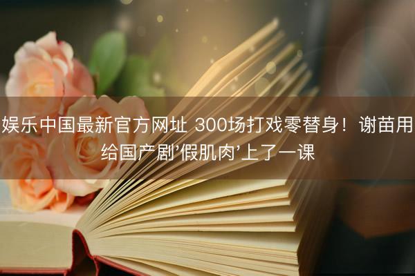 金鼎娱乐中国最新官方网址 300场打戏零替身！谢苗用伤痕给国产剧'假肌肉'上了一课