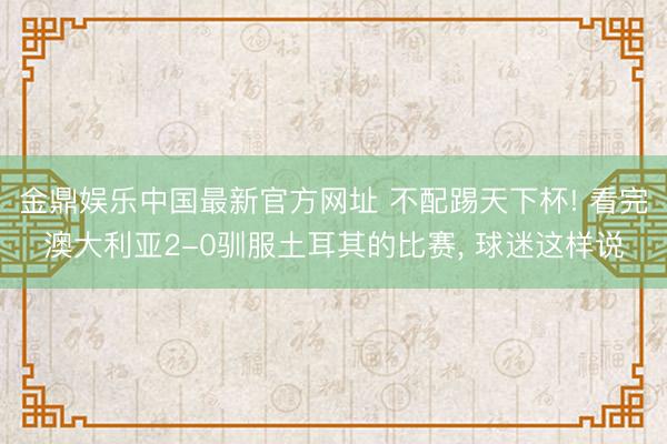 金鼎娱乐中国最新官方网址 不配踢天下杯! 看完澳大利亚2-0驯服土耳其的比赛， 球迷这样说
