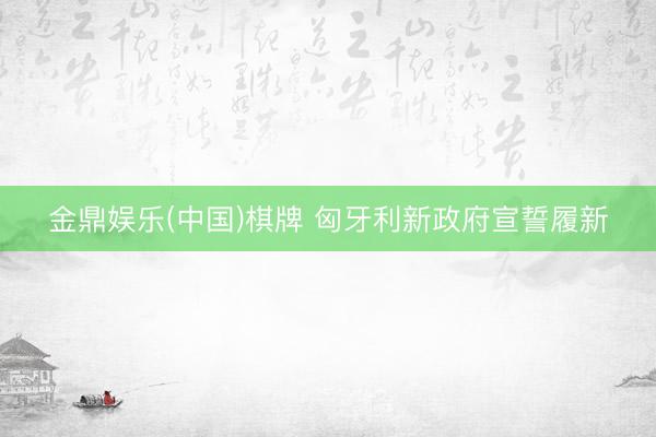 金鼎娱乐(中国)棋牌 匈牙利新政府宣誓履新