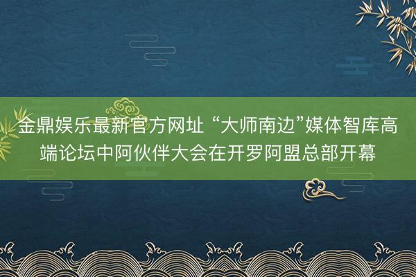 金鼎娱乐最新官方网址 “大师南边”媒体智库高端论坛中阿伙伴大会在开罗阿盟总部开幕