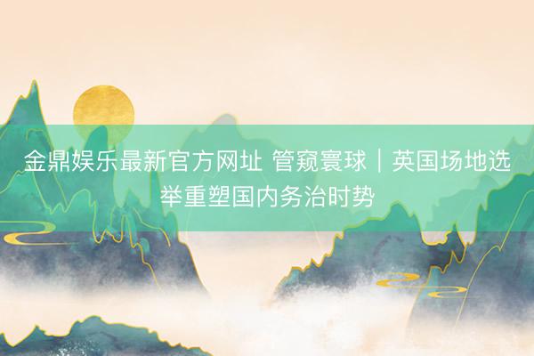 金鼎娱乐最新官方网址 管窥寰球｜英国场地选举重塑国内务治时势