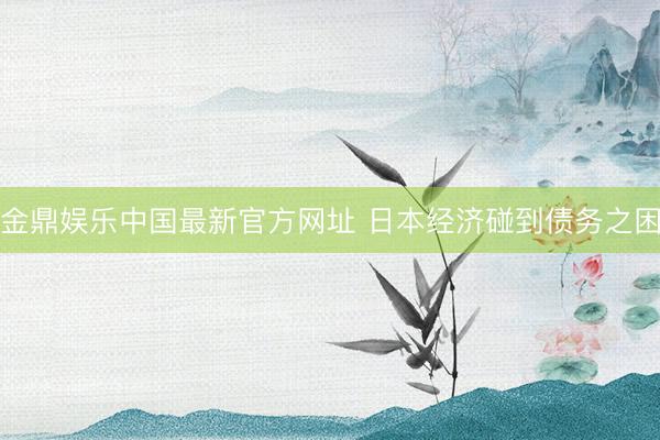 金鼎娱乐中国最新官方网址 日本经济碰到债务之困