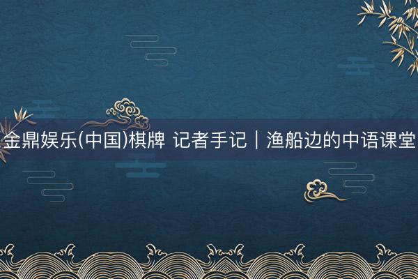 金鼎娱乐(中国)棋牌 记者手记｜渔船边的中语课堂