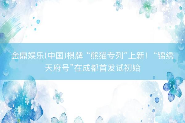 金鼎娱乐(中国)棋牌 “熊猫专列”上新！“锦绣天府号”在成都首发试初始