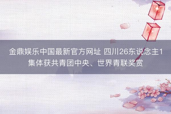 金鼎娱乐中国最新官方网址 四川26东说念主1集体获共青团中央、世界青联奖赏