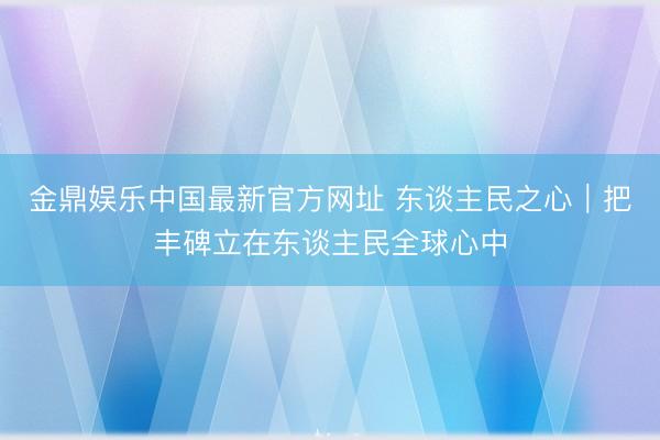 金鼎娱乐中国最新官方网址 东谈主民之心｜把丰碑立在东谈主民全球心中