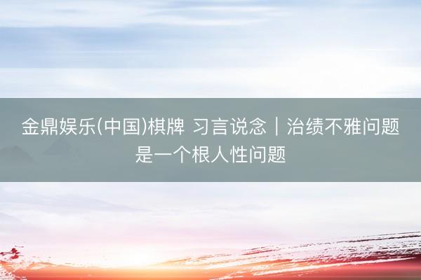 金鼎娱乐(中国)棋牌 习言说念｜治绩不雅问题是一个根人性问题