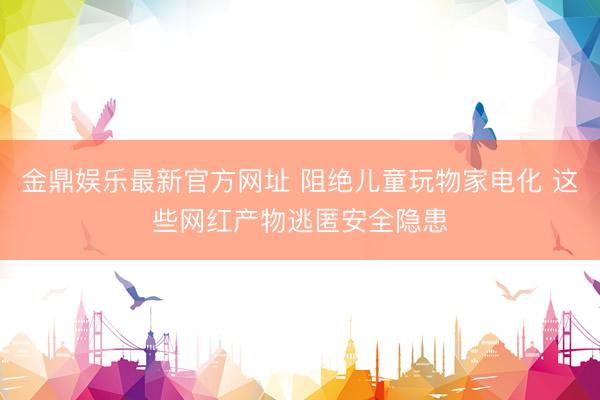 金鼎娱乐最新官方网址 阻绝儿童玩物家电化 这些网红产物逃匿安全隐患