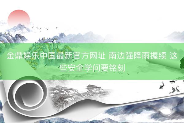 金鼎娱乐中国最新官方网址 南边强降雨握续 这些安全学问要铭刻