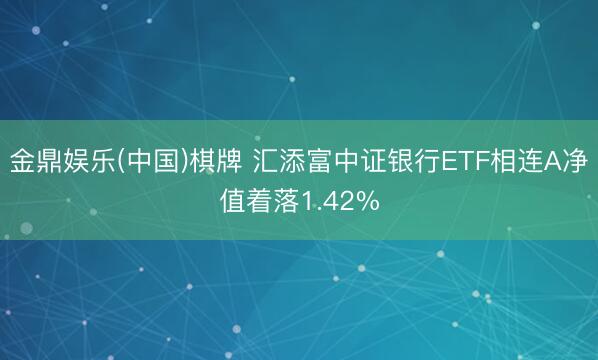 金鼎娱乐(中国)棋牌 汇添富中证银行ETF相连A净值着落1.42%