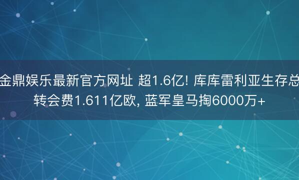 金鼎娱乐最新官方网址 超1.6亿! 库库雷利亚生存总转会费1.611亿欧， 蓝军皇马掏6000万+