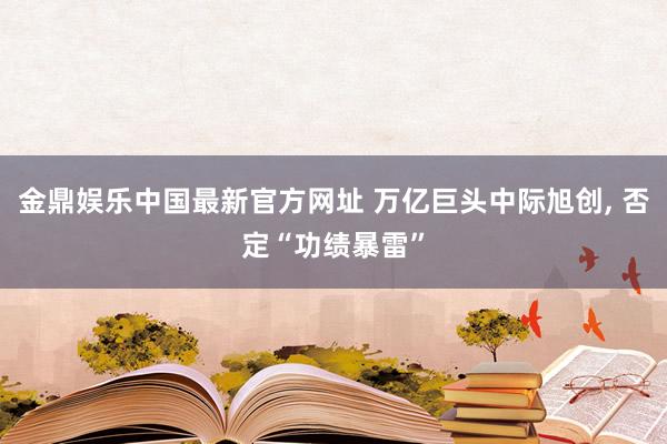 金鼎娱乐中国最新官方网址 万亿巨头中际旭创， 否定“功绩暴雷”