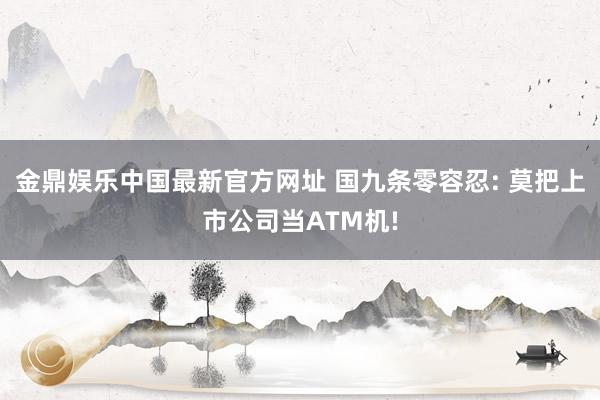 金鼎娱乐中国最新官方网址 国九条零容忍: 莫把上市公司当ATM机!