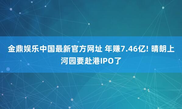 金鼎娱乐中国最新官方网址 年赚7.46亿! 晴朗上河园要赴港IPO了